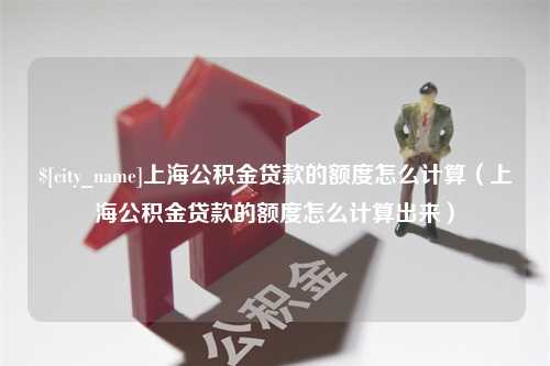 安顺上海公积金贷款的额度怎么计算（上海公积金贷款的额度怎么计算出来）